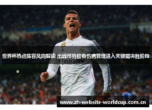 世界杯热点阵容风向解读 出线形势胶着伤病管理进入关键期决胜阶段